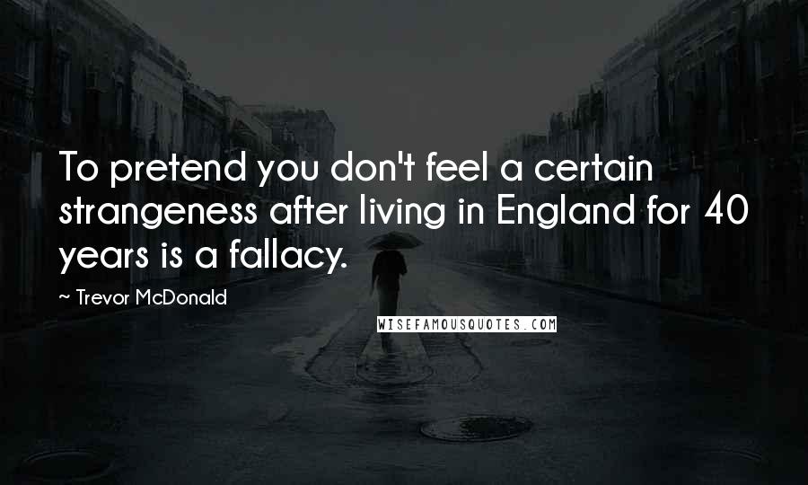 Trevor McDonald Quotes: To pretend you don't feel a certain strangeness after living in England for 40 years is a fallacy.