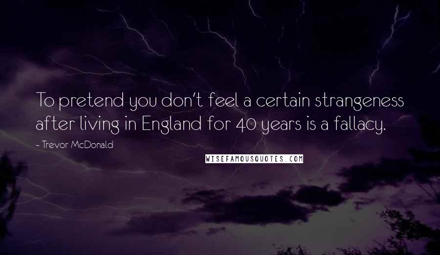 Trevor McDonald Quotes: To pretend you don't feel a certain strangeness after living in England for 40 years is a fallacy.