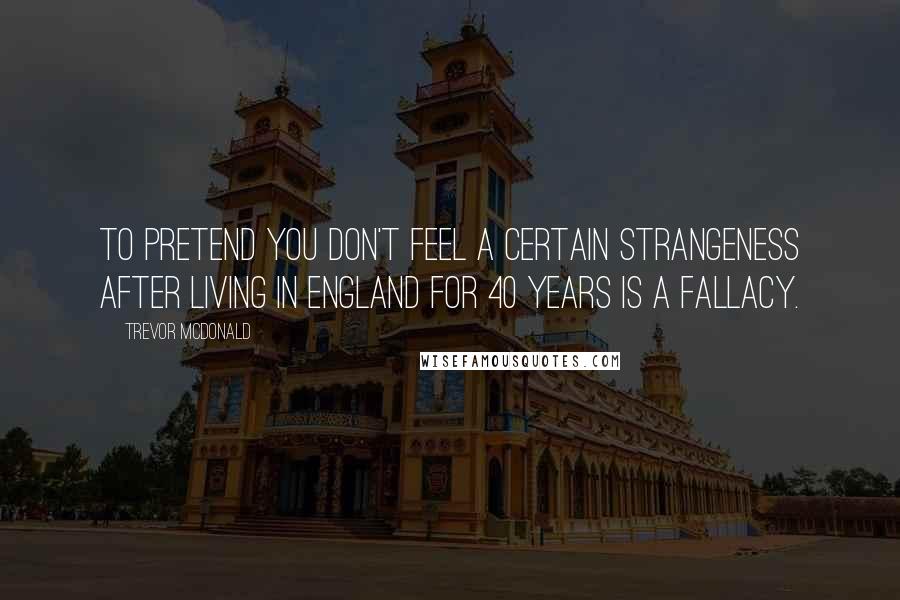 Trevor McDonald Quotes: To pretend you don't feel a certain strangeness after living in England for 40 years is a fallacy.