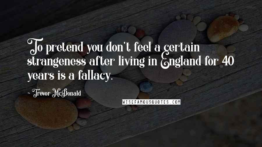 Trevor McDonald Quotes: To pretend you don't feel a certain strangeness after living in England for 40 years is a fallacy.