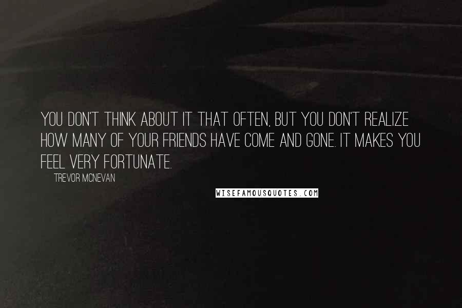 Trevor McNevan Quotes: You don't think about it that often, but you don't realize how many of your friends have come and gone. It makes you feel very fortunate.