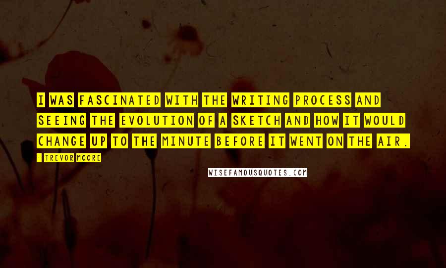Trevor Moore Quotes: I was fascinated with the writing process and seeing the evolution of a sketch and how it would change up to the minute before it went on the air.