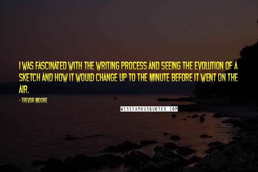 Trevor Moore Quotes: I was fascinated with the writing process and seeing the evolution of a sketch and how it would change up to the minute before it went on the air.