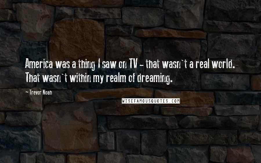 Trevor Noah Quotes: America was a thing I saw on TV - that wasn't a real world. That wasn't within my realm of dreaming.