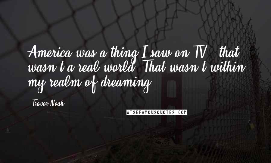 Trevor Noah Quotes: America was a thing I saw on TV - that wasn't a real world. That wasn't within my realm of dreaming.