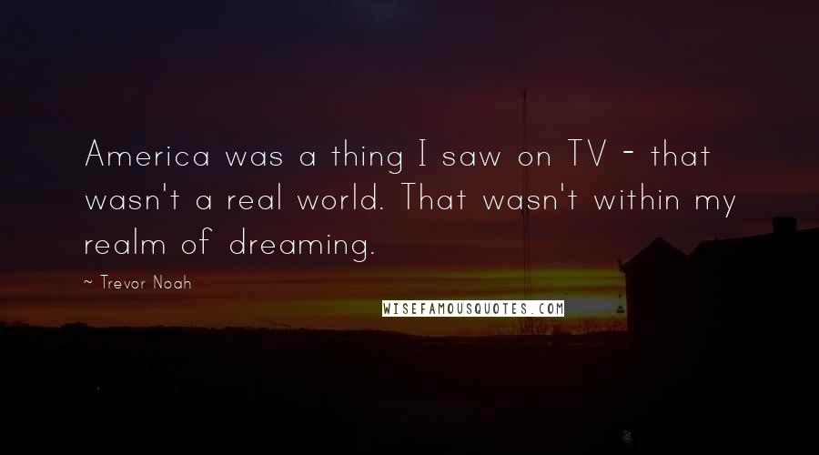 Trevor Noah Quotes: America was a thing I saw on TV - that wasn't a real world. That wasn't within my realm of dreaming.