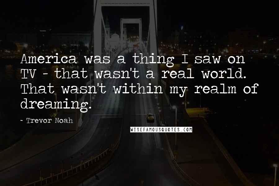 Trevor Noah Quotes: America was a thing I saw on TV - that wasn't a real world. That wasn't within my realm of dreaming.