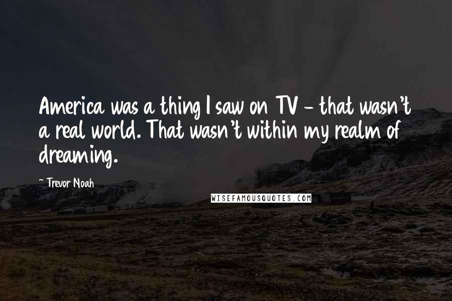 Trevor Noah Quotes: America was a thing I saw on TV - that wasn't a real world. That wasn't within my realm of dreaming.