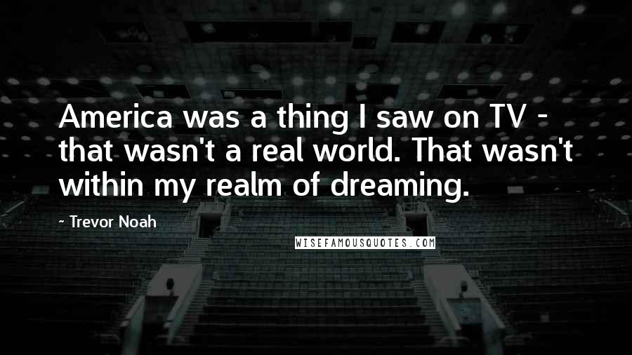 Trevor Noah Quotes: America was a thing I saw on TV - that wasn't a real world. That wasn't within my realm of dreaming.