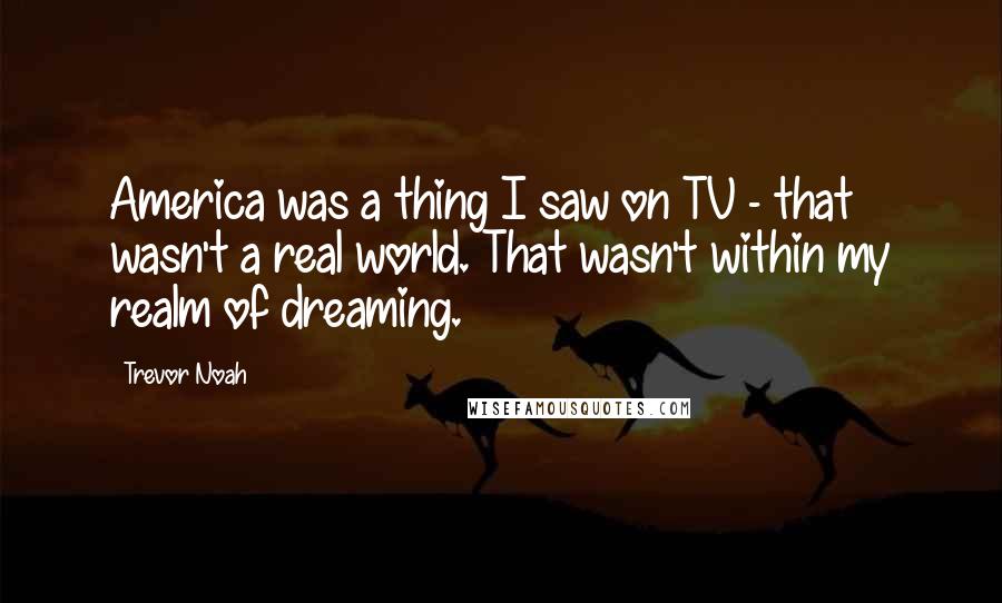 Trevor Noah Quotes: America was a thing I saw on TV - that wasn't a real world. That wasn't within my realm of dreaming.