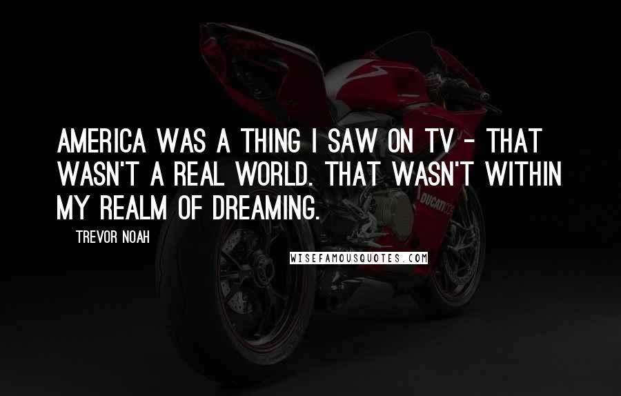 Trevor Noah Quotes: America was a thing I saw on TV - that wasn't a real world. That wasn't within my realm of dreaming.