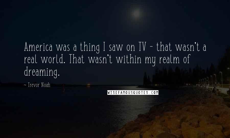 Trevor Noah Quotes: America was a thing I saw on TV - that wasn't a real world. That wasn't within my realm of dreaming.