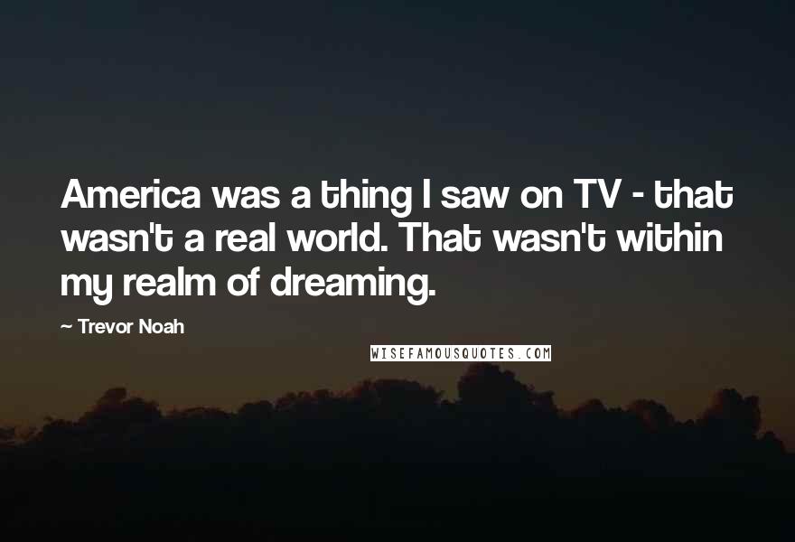 Trevor Noah Quotes: America was a thing I saw on TV - that wasn't a real world. That wasn't within my realm of dreaming.