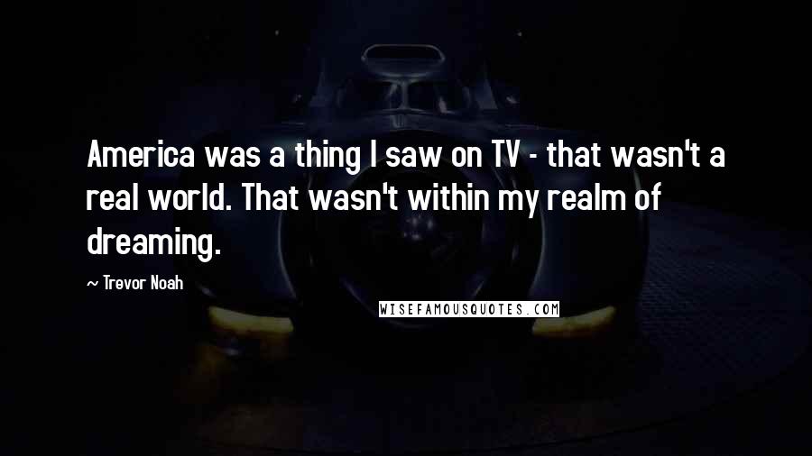 Trevor Noah Quotes: America was a thing I saw on TV - that wasn't a real world. That wasn't within my realm of dreaming.