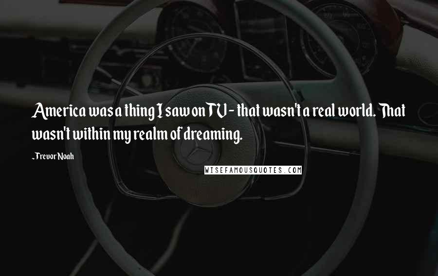Trevor Noah Quotes: America was a thing I saw on TV - that wasn't a real world. That wasn't within my realm of dreaming.