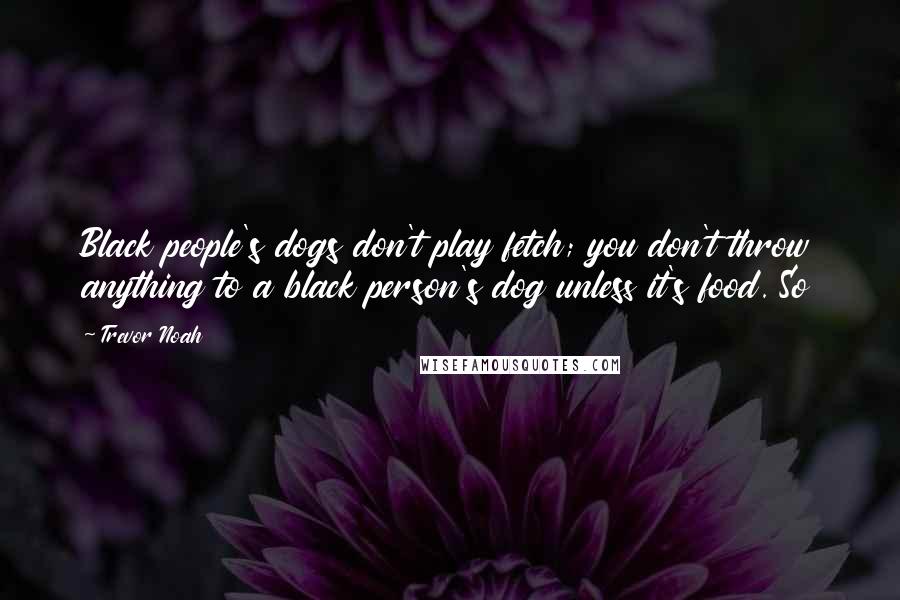 Trevor Noah Quotes: Black people's dogs don't play fetch; you don't throw anything to a black person's dog unless it's food. So