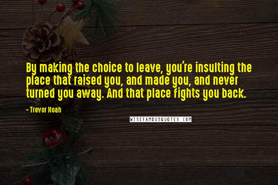 Trevor Noah Quotes: By making the choice to leave, you're insulting the place that raised you, and made you, and never turned you away. And that place fights you back.