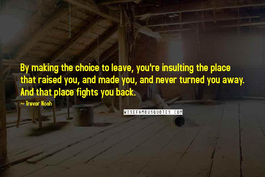 Trevor Noah Quotes: By making the choice to leave, you're insulting the place that raised you, and made you, and never turned you away. And that place fights you back.