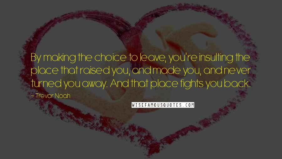 Trevor Noah Quotes: By making the choice to leave, you're insulting the place that raised you, and made you, and never turned you away. And that place fights you back.