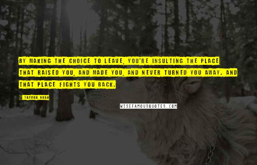 Trevor Noah Quotes: By making the choice to leave, you're insulting the place that raised you, and made you, and never turned you away. And that place fights you back.