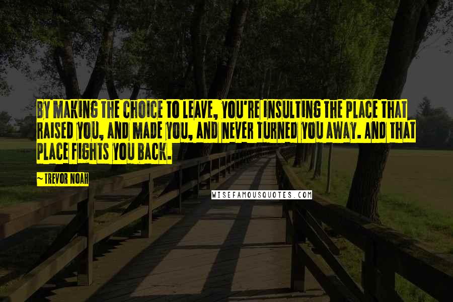 Trevor Noah Quotes: By making the choice to leave, you're insulting the place that raised you, and made you, and never turned you away. And that place fights you back.