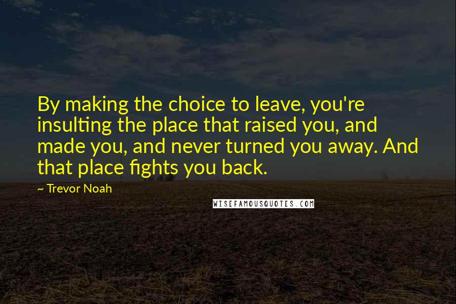 Trevor Noah Quotes: By making the choice to leave, you're insulting the place that raised you, and made you, and never turned you away. And that place fights you back.