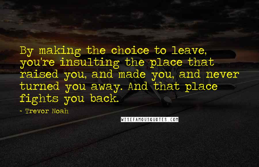 Trevor Noah Quotes: By making the choice to leave, you're insulting the place that raised you, and made you, and never turned you away. And that place fights you back.
