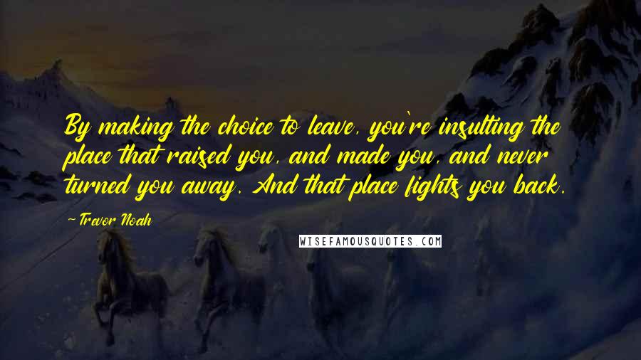 Trevor Noah Quotes: By making the choice to leave, you're insulting the place that raised you, and made you, and never turned you away. And that place fights you back.