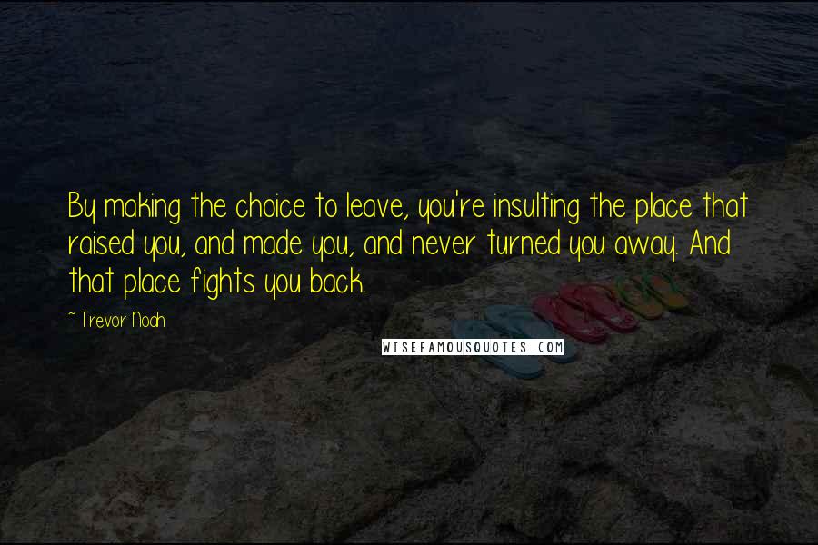 Trevor Noah Quotes: By making the choice to leave, you're insulting the place that raised you, and made you, and never turned you away. And that place fights you back.