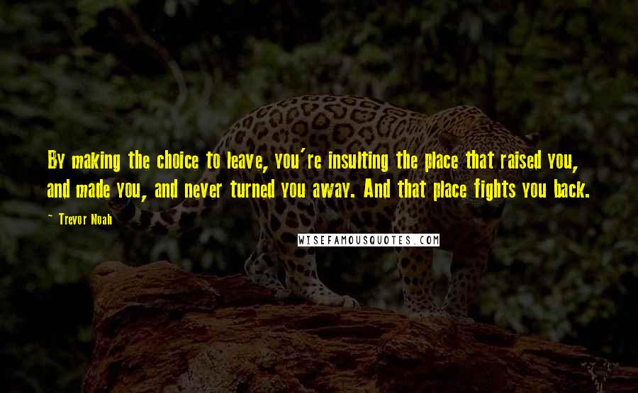 Trevor Noah Quotes: By making the choice to leave, you're insulting the place that raised you, and made you, and never turned you away. And that place fights you back.