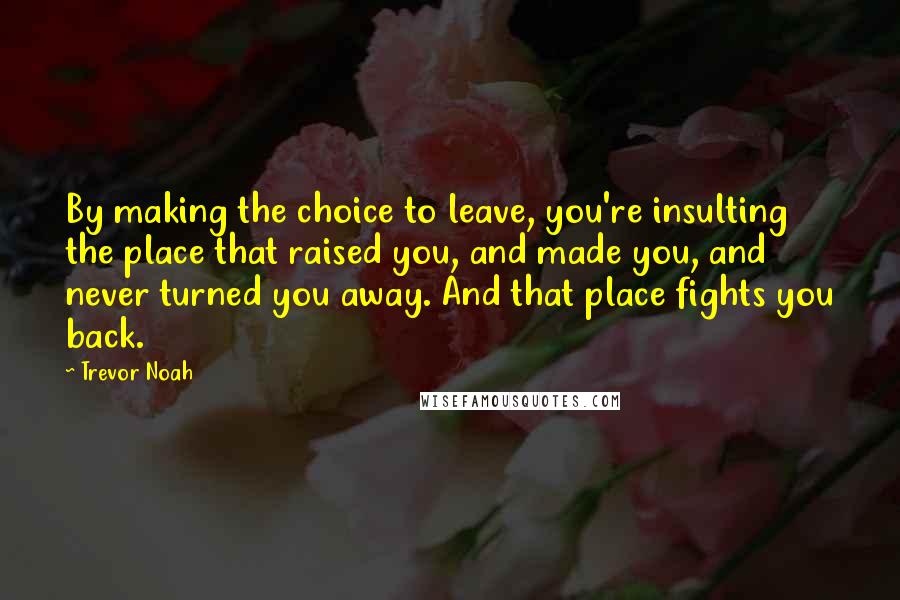 Trevor Noah Quotes: By making the choice to leave, you're insulting the place that raised you, and made you, and never turned you away. And that place fights you back.