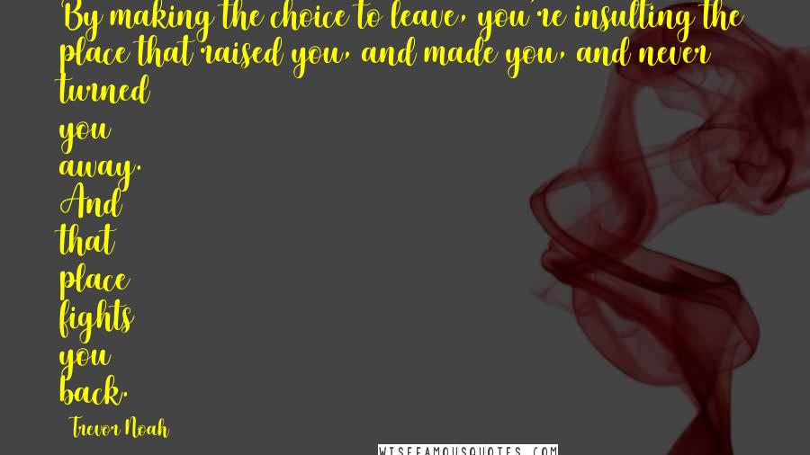 Trevor Noah Quotes: By making the choice to leave, you're insulting the place that raised you, and made you, and never turned you away. And that place fights you back.
