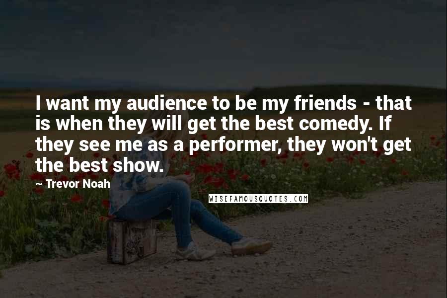 Trevor Noah Quotes: I want my audience to be my friends - that is when they will get the best comedy. If they see me as a performer, they won't get the best show.