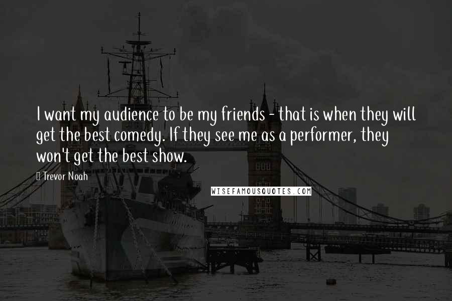 Trevor Noah Quotes: I want my audience to be my friends - that is when they will get the best comedy. If they see me as a performer, they won't get the best show.