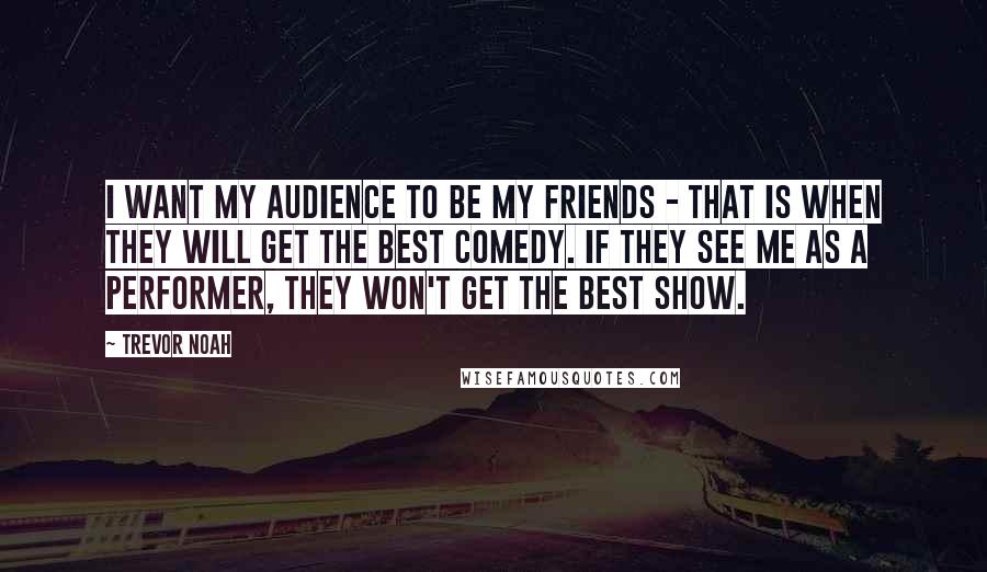 Trevor Noah Quotes: I want my audience to be my friends - that is when they will get the best comedy. If they see me as a performer, they won't get the best show.