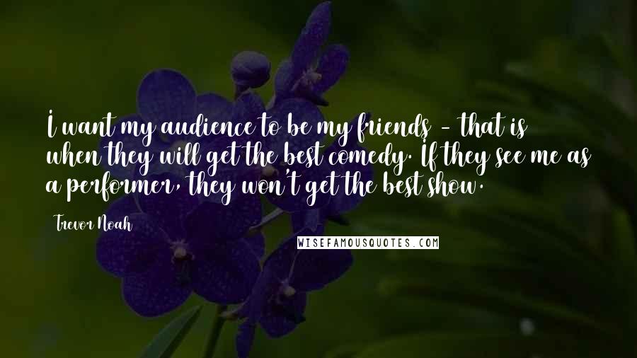 Trevor Noah Quotes: I want my audience to be my friends - that is when they will get the best comedy. If they see me as a performer, they won't get the best show.