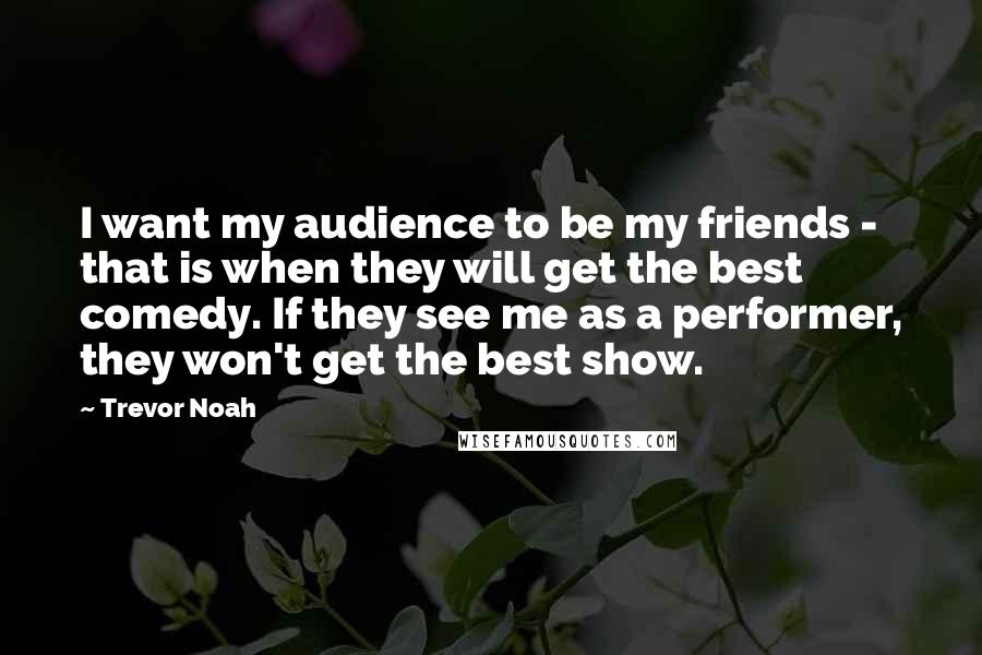 Trevor Noah Quotes: I want my audience to be my friends - that is when they will get the best comedy. If they see me as a performer, they won't get the best show.