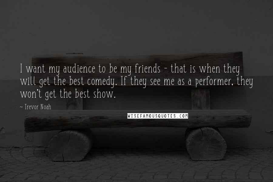 Trevor Noah Quotes: I want my audience to be my friends - that is when they will get the best comedy. If they see me as a performer, they won't get the best show.