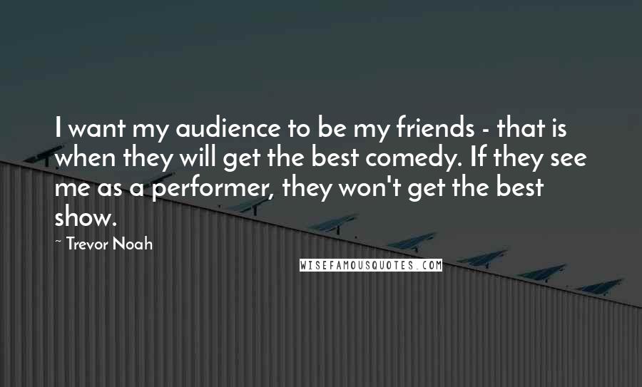 Trevor Noah Quotes: I want my audience to be my friends - that is when they will get the best comedy. If they see me as a performer, they won't get the best show.