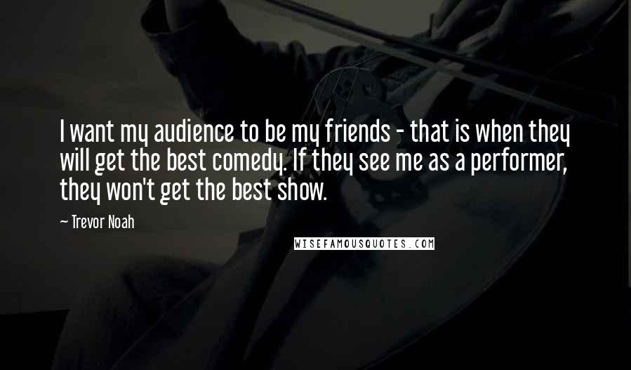 Trevor Noah Quotes: I want my audience to be my friends - that is when they will get the best comedy. If they see me as a performer, they won't get the best show.