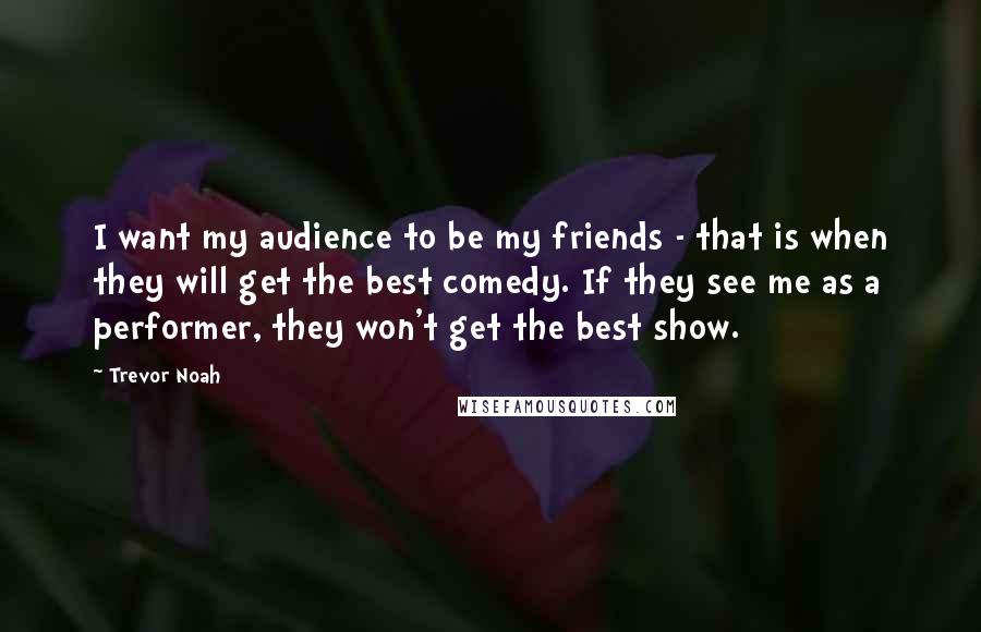 Trevor Noah Quotes: I want my audience to be my friends - that is when they will get the best comedy. If they see me as a performer, they won't get the best show.