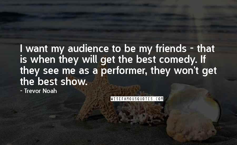 Trevor Noah Quotes: I want my audience to be my friends - that is when they will get the best comedy. If they see me as a performer, they won't get the best show.