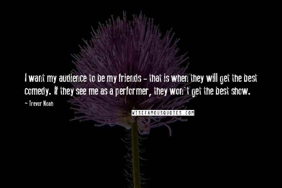 Trevor Noah Quotes: I want my audience to be my friends - that is when they will get the best comedy. If they see me as a performer, they won't get the best show.