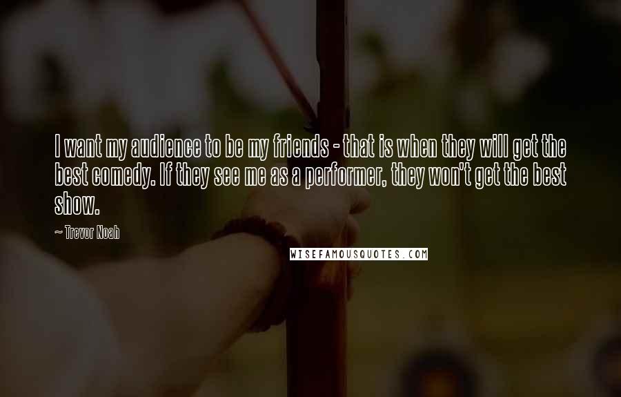 Trevor Noah Quotes: I want my audience to be my friends - that is when they will get the best comedy. If they see me as a performer, they won't get the best show.