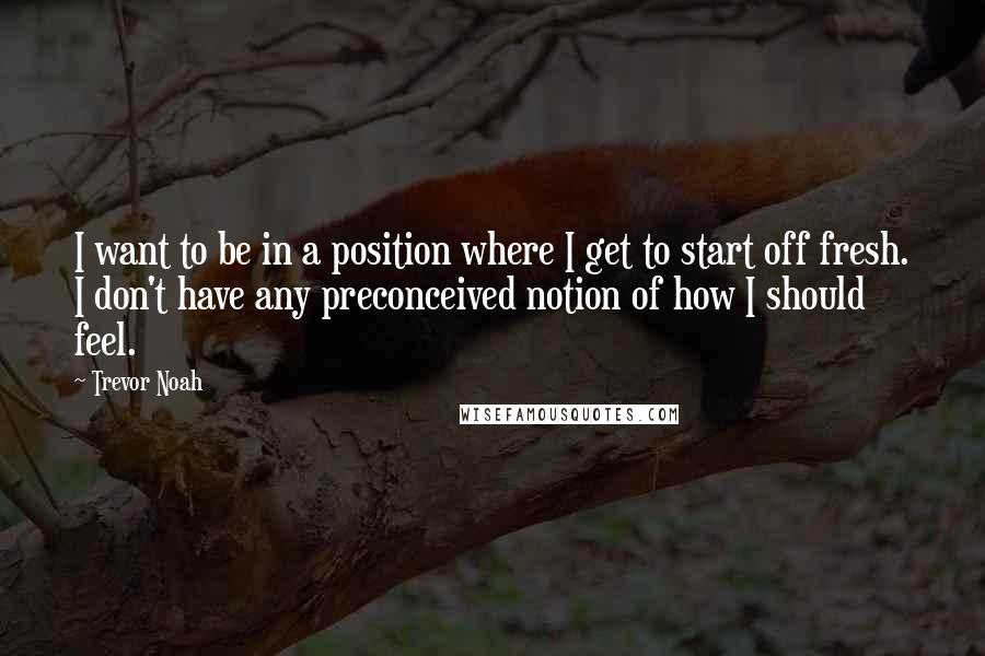 Trevor Noah Quotes: I want to be in a position where I get to start off fresh. I don't have any preconceived notion of how I should feel.