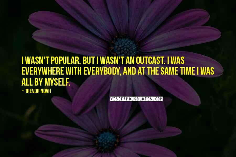 Trevor Noah Quotes: I wasn't popular, but I wasn't an outcast. I was everywhere with everybody, and at the same time I was all by myself.