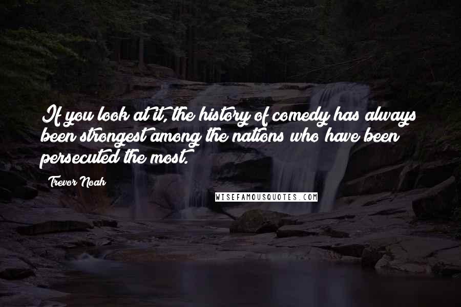 Trevor Noah Quotes: If you look at it, the history of comedy has always been strongest among the nations who have been persecuted the most.