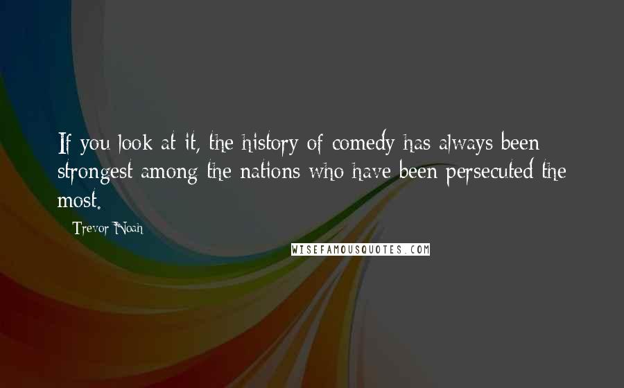 Trevor Noah Quotes: If you look at it, the history of comedy has always been strongest among the nations who have been persecuted the most.