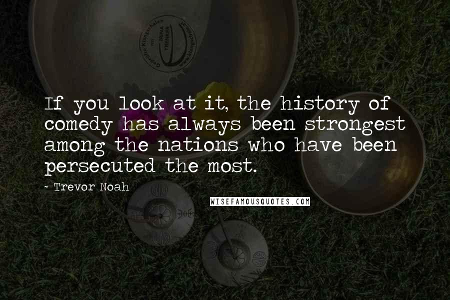 Trevor Noah Quotes: If you look at it, the history of comedy has always been strongest among the nations who have been persecuted the most.