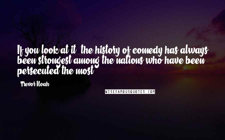 Trevor Noah Quotes: If you look at it, the history of comedy has always been strongest among the nations who have been persecuted the most.